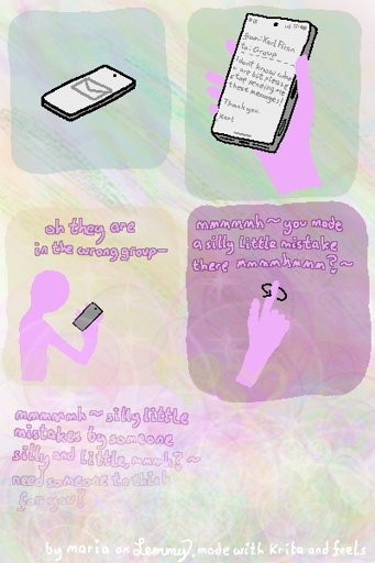 multi-panel digital drawing with colorful background that disolves into bubbles and hearts in various pastel tones going downward. first a mail reaches the phone. then the phone is picked up, the email reads: "from: Karl Flinn, to: Group. I don't know who you are but please stop sending me these messages! Thank you. Karl". Next, the phone owner, who is drawn in pink, is looking at the phone and saying "oh, they are in the wrong group", next they twirl their index finger in the air and say "mmmh you made a silly little mistake there, mmhmm?" with wavey lines at the end, showing a wavy, jumpy, motherly tone. the last thing they say is "mmmh silly little istakes made by someone silly and little, hmm? need someone to think for you?", after which the image disolves into bubbles and a sea of pastel colors and incomprehensible shapes. bottom text "by maria on Lemmy, made with Krita and feels"
