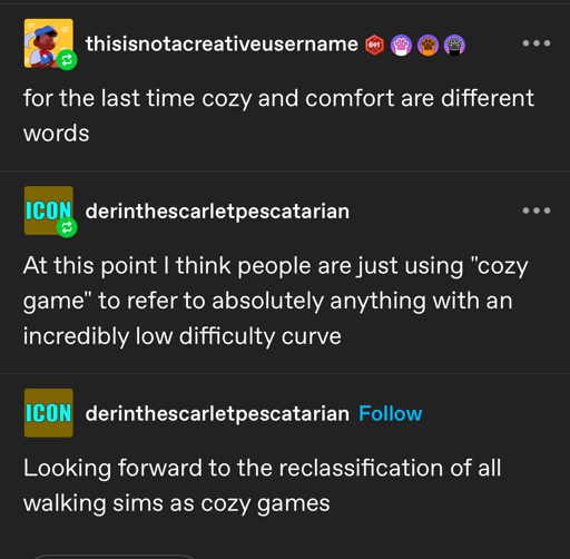 A tumblr screenshot.   thisisnotacreativeusername writes "for the last time cozy and comfort are different words." derinthescarletpescatarian reblogs with "At this point I think people are just using "cozy game" to refer to absolutely anything with an incredibly low difficulty curve" derinthescarletpescatarian adds "Looking forward to the reclassification of all walking sims as cozy games"