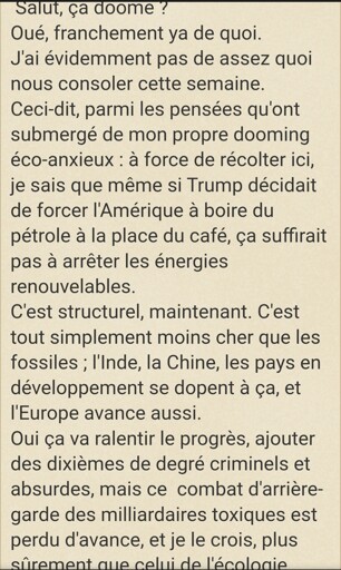 Salut, ça doome ?
Oué, franchement ya de quoi.
J'ai évidemment pas de assez quoi nous consoler cette semaine.
Ceci-dit, parmi les pensées qu'ont submergé de mon propre dooming éco-anxieux : à force de récolter ici, je sais que même si Trump décidait de forcer l'Amérique à boire du pétrole à la place du café, ça suffirait pas à arrêter les énergies renouvelables.
C'est structurel, maintenant. C'est tout simplement moins cher que les fossiles ; l'Inde, la Chine, les pays en développement se dopent à ça, et l'Europe avance aussi.
Oui ça va ralentir le progrès, ajouter des dixièmes de degré criminels et absurdes, mais ce  combat d'arrière-garde des milliardaires toxiques est perdu d'avance, et je le crois, plus sûrement que celui de l'écologie.